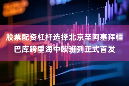 股票配资杠杆选择北京至阿塞拜疆巴库跨里海中欧班列正式首发