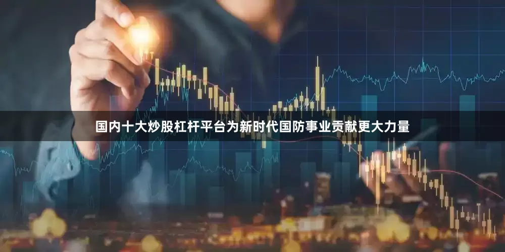 国内十大炒股杠杆平台为新时代国防事业贡献更大力量